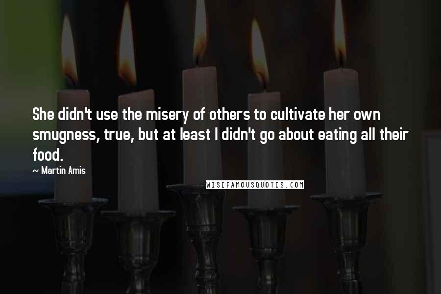 Martin Amis Quotes: She didn't use the misery of others to cultivate her own smugness, true, but at least I didn't go about eating all their food.