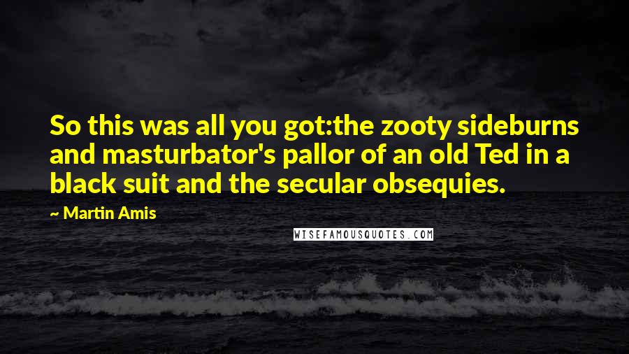 Martin Amis Quotes: So this was all you got:the zooty sideburns and masturbator's pallor of an old Ted in a black suit and the secular obsequies.