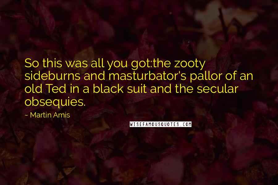 Martin Amis Quotes: So this was all you got:the zooty sideburns and masturbator's pallor of an old Ted in a black suit and the secular obsequies.