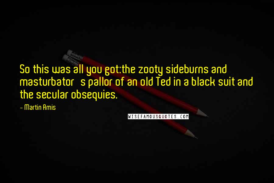 Martin Amis Quotes: So this was all you got:the zooty sideburns and masturbator's pallor of an old Ted in a black suit and the secular obsequies.