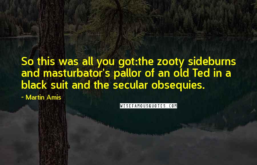 Martin Amis Quotes: So this was all you got:the zooty sideburns and masturbator's pallor of an old Ted in a black suit and the secular obsequies.