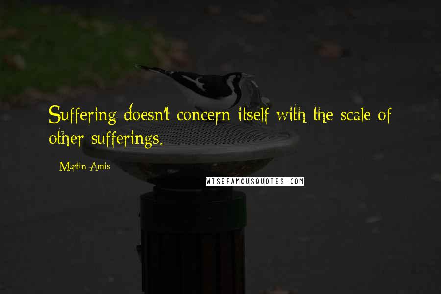 Martin Amis Quotes: Suffering doesn't concern itself with the scale of other sufferings.