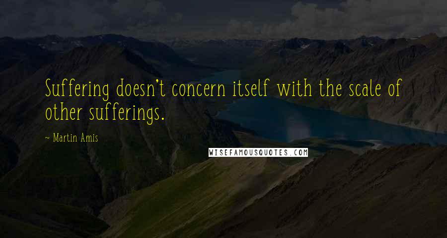 Martin Amis Quotes: Suffering doesn't concern itself with the scale of other sufferings.