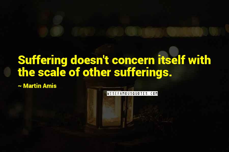 Martin Amis Quotes: Suffering doesn't concern itself with the scale of other sufferings.