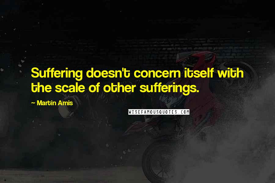 Martin Amis Quotes: Suffering doesn't concern itself with the scale of other sufferings.