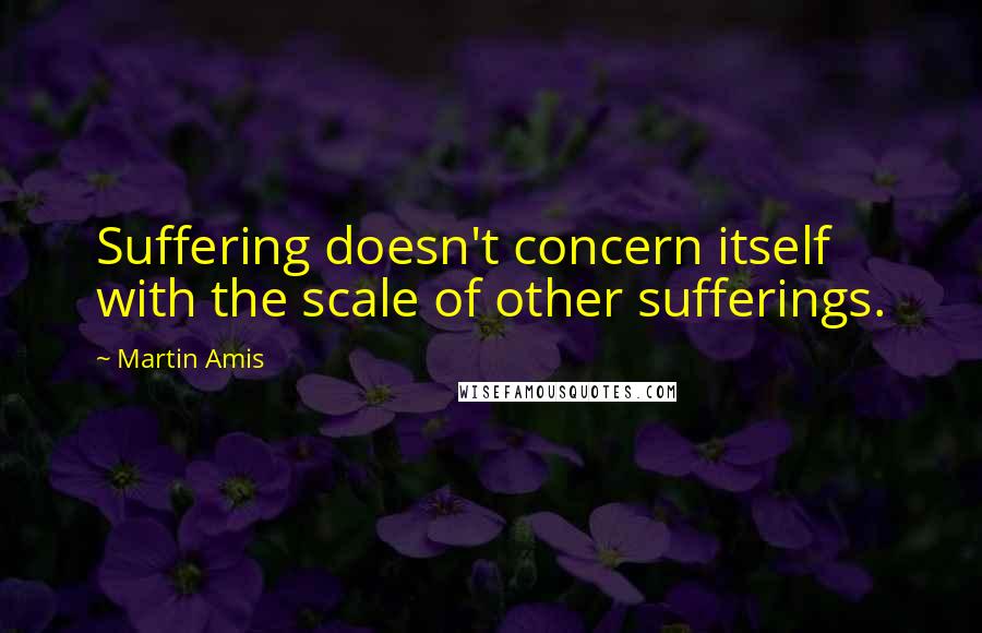 Martin Amis Quotes: Suffering doesn't concern itself with the scale of other sufferings.