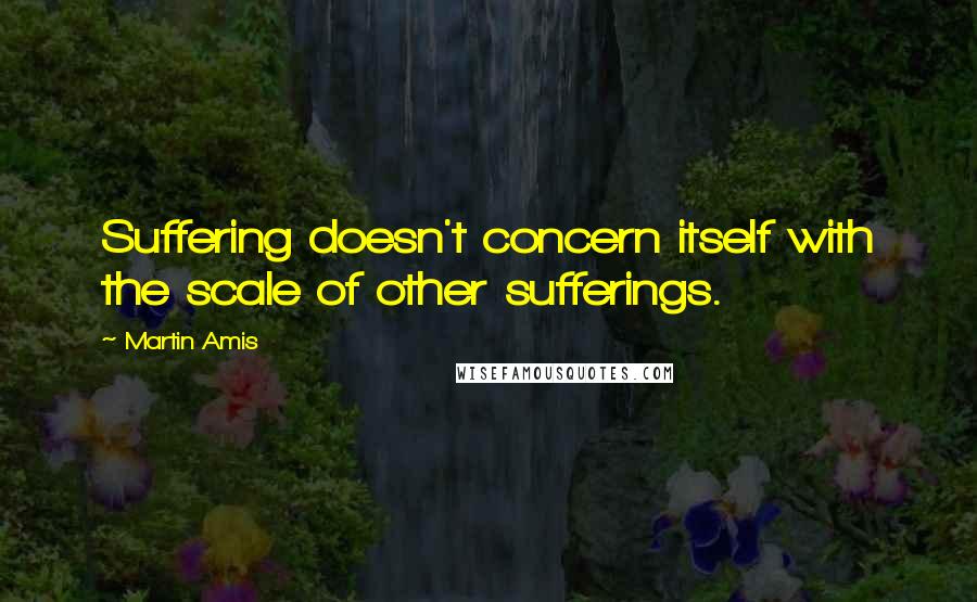 Martin Amis Quotes: Suffering doesn't concern itself with the scale of other sufferings.