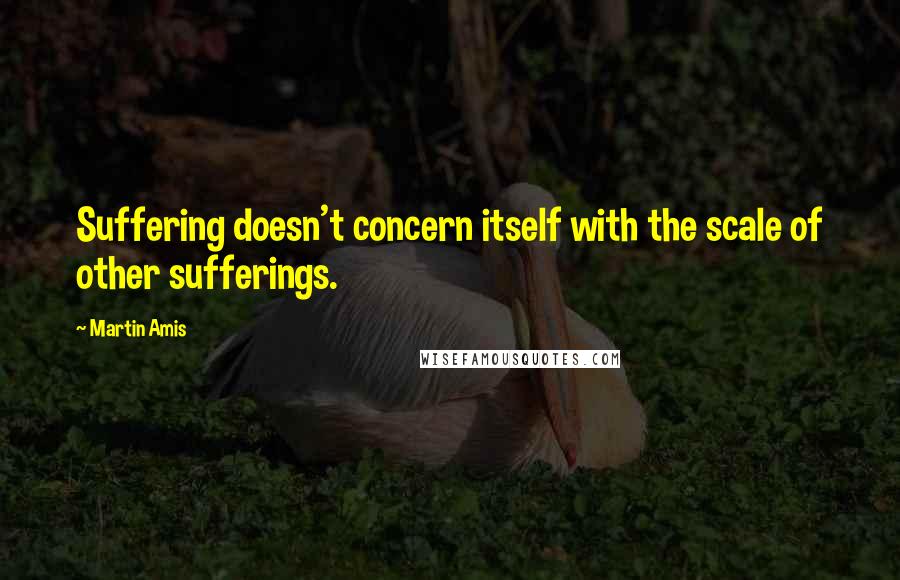 Martin Amis Quotes: Suffering doesn't concern itself with the scale of other sufferings.