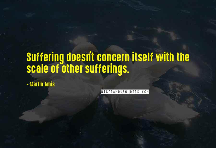 Martin Amis Quotes: Suffering doesn't concern itself with the scale of other sufferings.