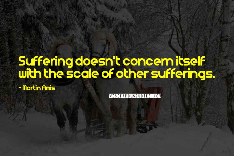 Martin Amis Quotes: Suffering doesn't concern itself with the scale of other sufferings.