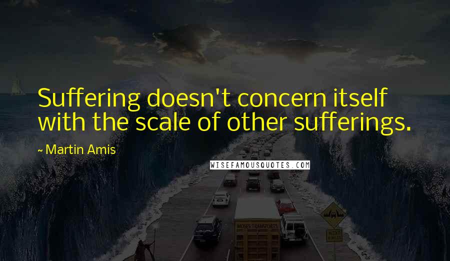 Martin Amis Quotes: Suffering doesn't concern itself with the scale of other sufferings.