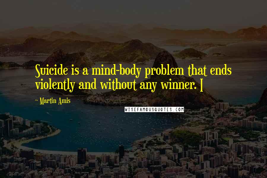 Martin Amis Quotes: Suicide is a mind-body problem that ends violently and without any winner. I