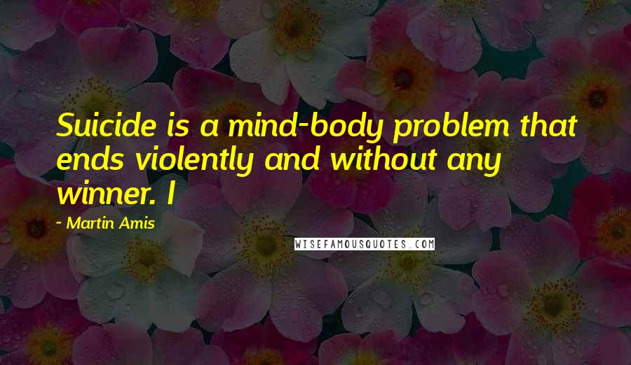 Martin Amis Quotes: Suicide is a mind-body problem that ends violently and without any winner. I