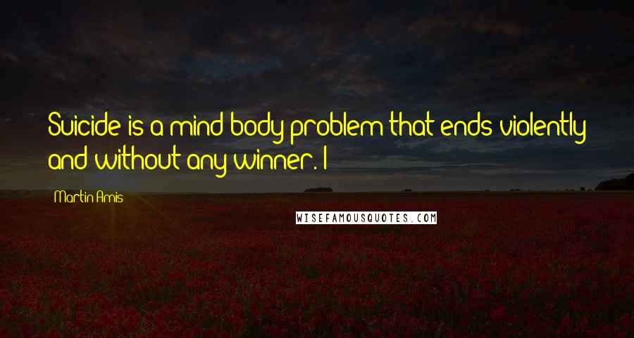 Martin Amis Quotes: Suicide is a mind-body problem that ends violently and without any winner. I