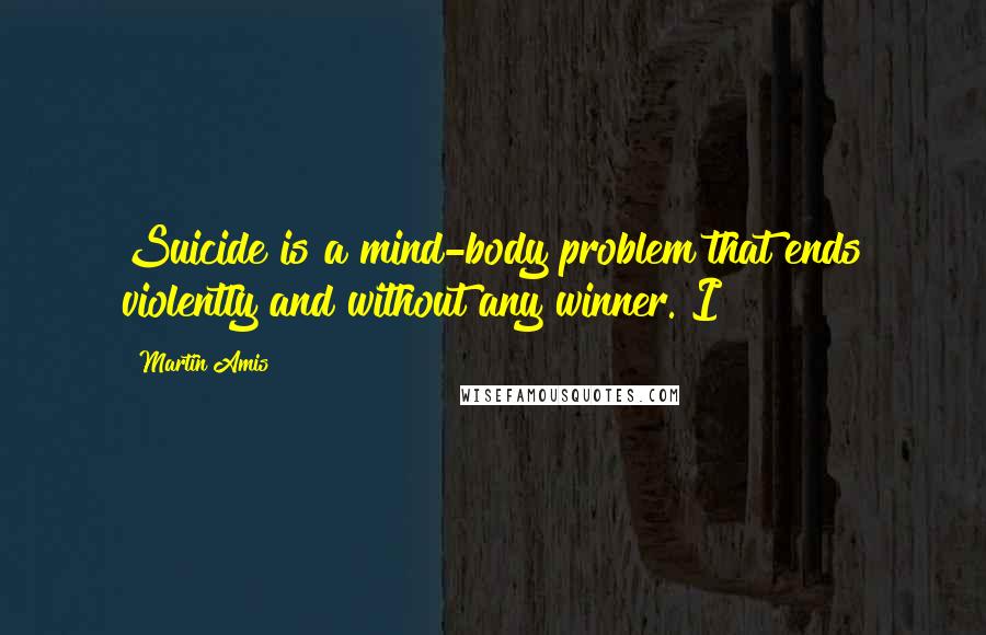 Martin Amis Quotes: Suicide is a mind-body problem that ends violently and without any winner. I