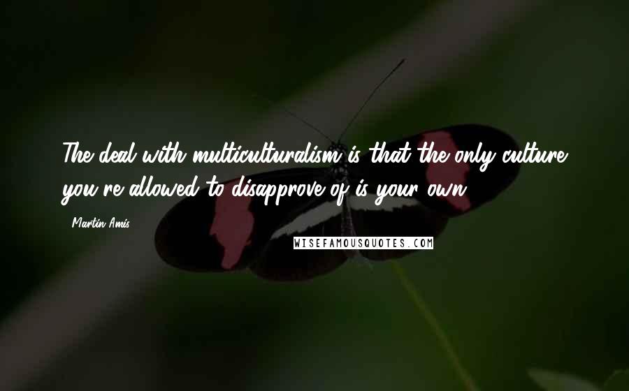 Martin Amis Quotes: The deal with multiculturalism is that the only culture you're allowed to disapprove of is your own.