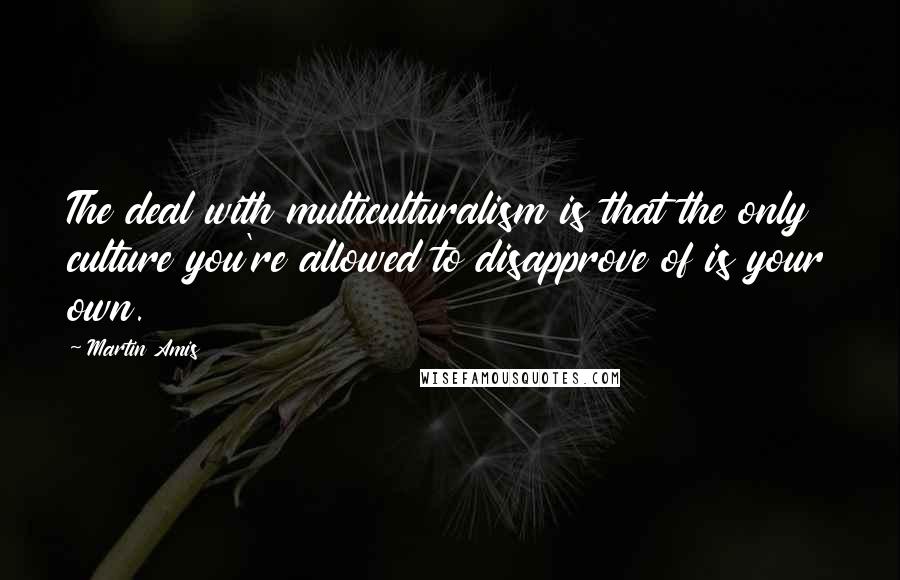 Martin Amis Quotes: The deal with multiculturalism is that the only culture you're allowed to disapprove of is your own.