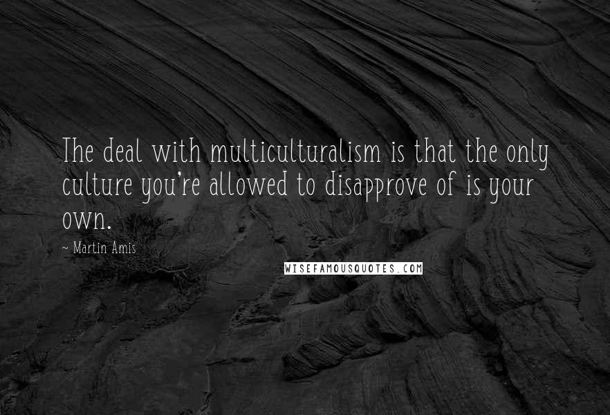 Martin Amis Quotes: The deal with multiculturalism is that the only culture you're allowed to disapprove of is your own.