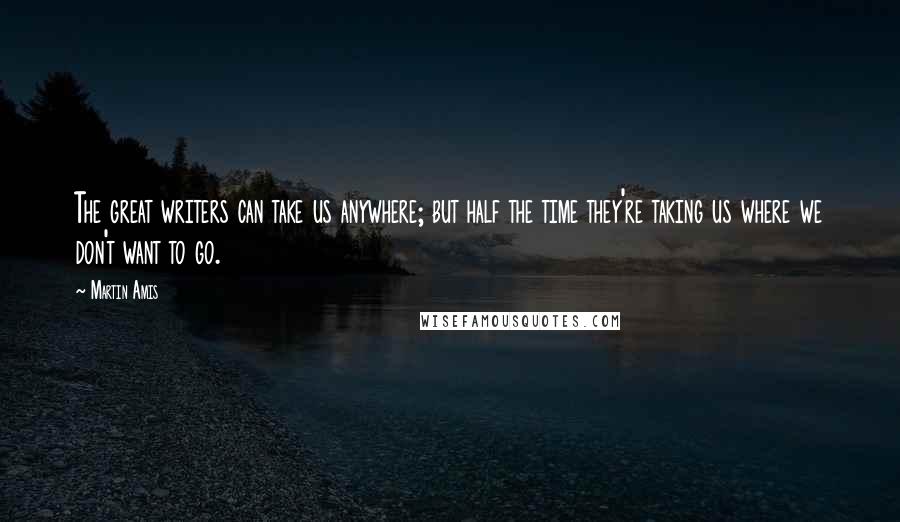 Martin Amis Quotes: The great writers can take us anywhere; but half the time they're taking us where we don't want to go.