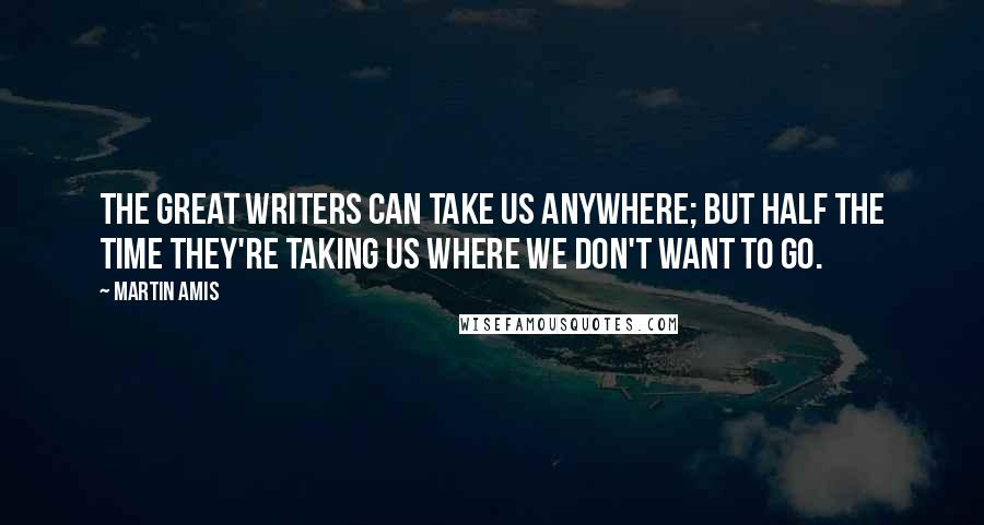 Martin Amis Quotes: The great writers can take us anywhere; but half the time they're taking us where we don't want to go.