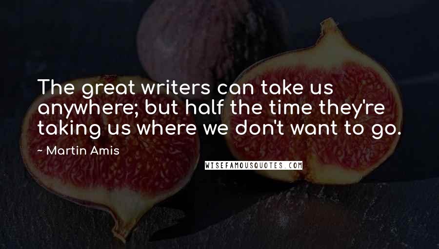 Martin Amis Quotes: The great writers can take us anywhere; but half the time they're taking us where we don't want to go.