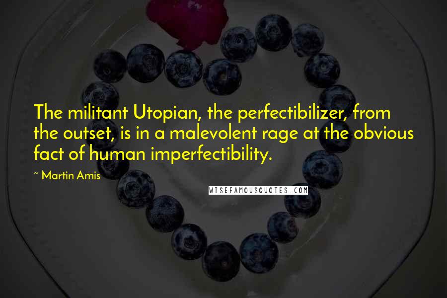 Martin Amis Quotes: The militant Utopian, the perfectibilizer, from the outset, is in a malevolent rage at the obvious fact of human imperfectibility.