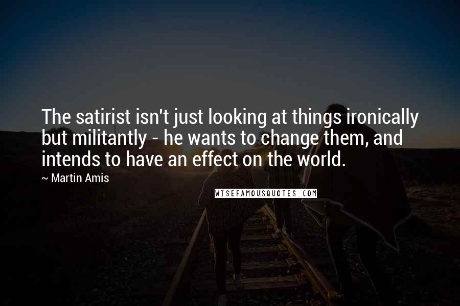 Martin Amis Quotes: The satirist isn't just looking at things ironically but militantly - he wants to change them, and intends to have an effect on the world.