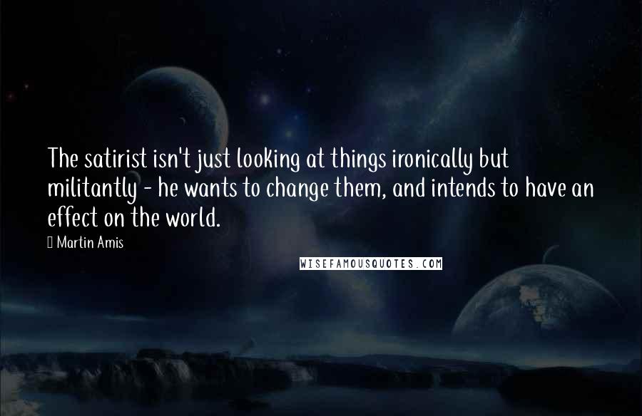 Martin Amis Quotes: The satirist isn't just looking at things ironically but militantly - he wants to change them, and intends to have an effect on the world.