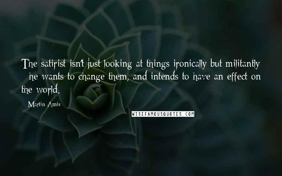 Martin Amis Quotes: The satirist isn't just looking at things ironically but militantly - he wants to change them, and intends to have an effect on the world.