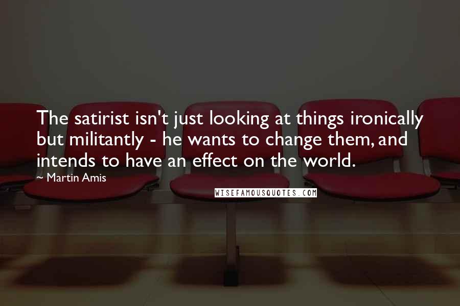 Martin Amis Quotes: The satirist isn't just looking at things ironically but militantly - he wants to change them, and intends to have an effect on the world.
