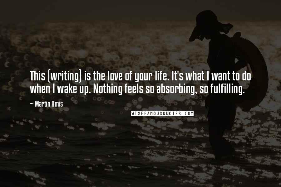 Martin Amis Quotes: This (writing) is the love of your life. It's what I want to do when I wake up. Nothing feels so absorbing, so fulfilling.