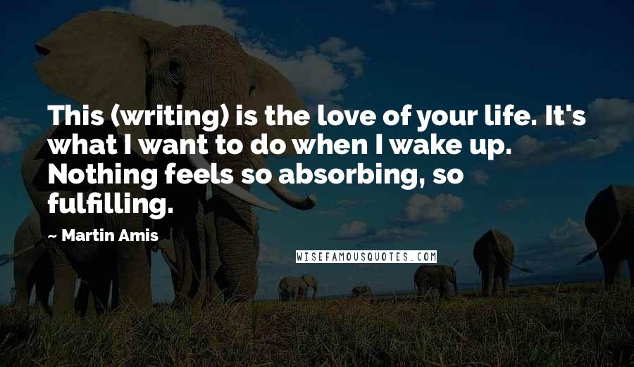 Martin Amis Quotes: This (writing) is the love of your life. It's what I want to do when I wake up. Nothing feels so absorbing, so fulfilling.