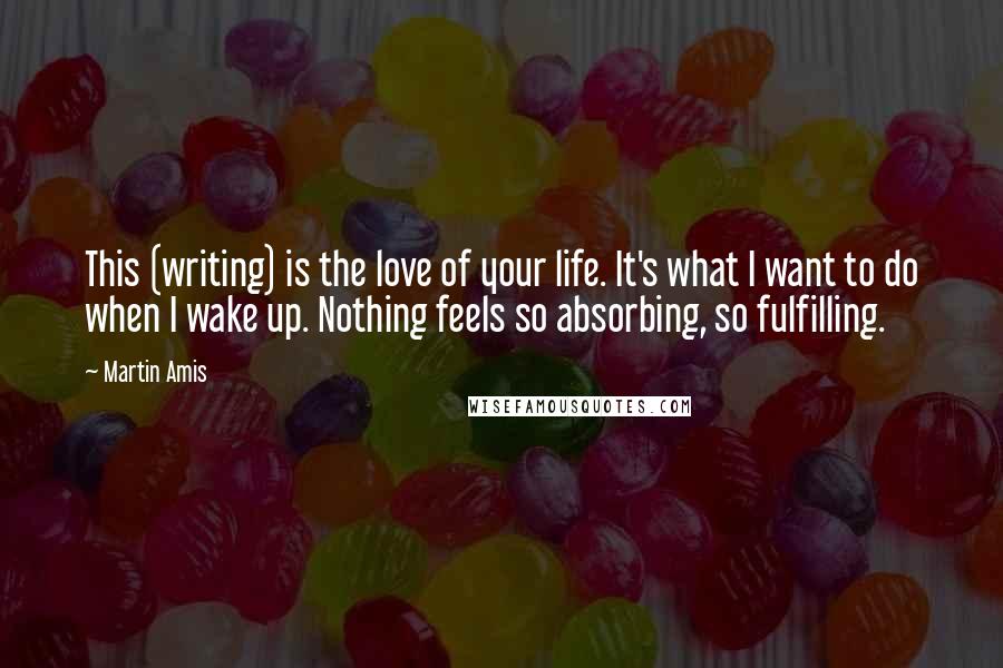 Martin Amis Quotes: This (writing) is the love of your life. It's what I want to do when I wake up. Nothing feels so absorbing, so fulfilling.