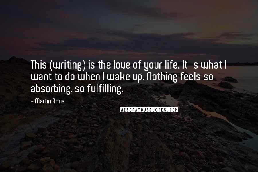 Martin Amis Quotes: This (writing) is the love of your life. It's what I want to do when I wake up. Nothing feels so absorbing, so fulfilling.