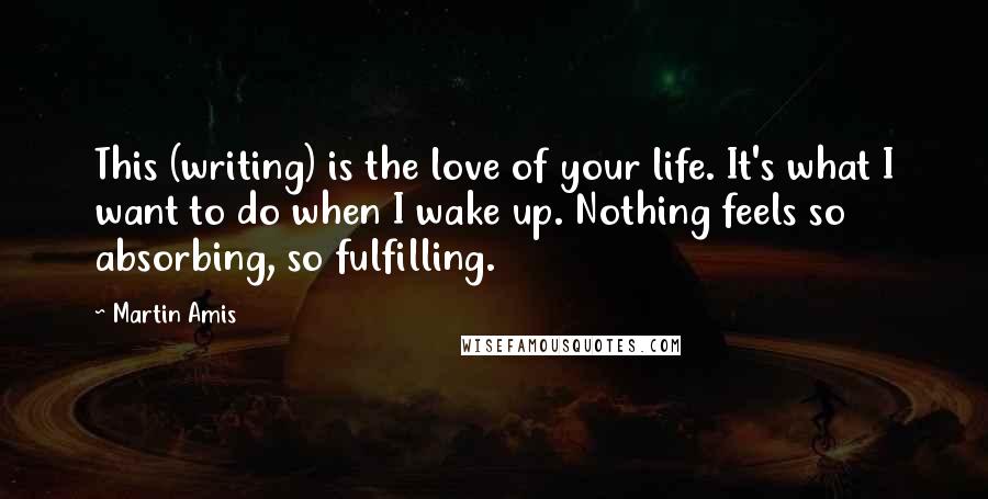 Martin Amis Quotes: This (writing) is the love of your life. It's what I want to do when I wake up. Nothing feels so absorbing, so fulfilling.