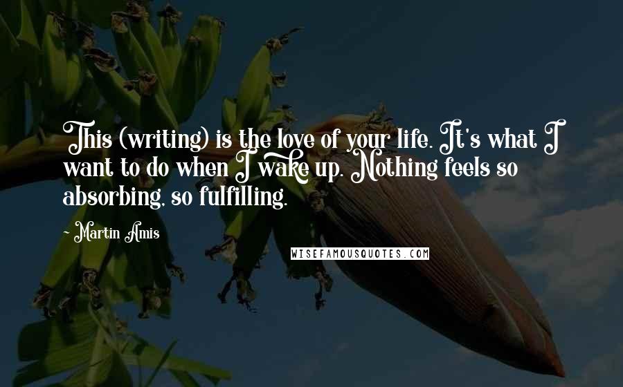 Martin Amis Quotes: This (writing) is the love of your life. It's what I want to do when I wake up. Nothing feels so absorbing, so fulfilling.