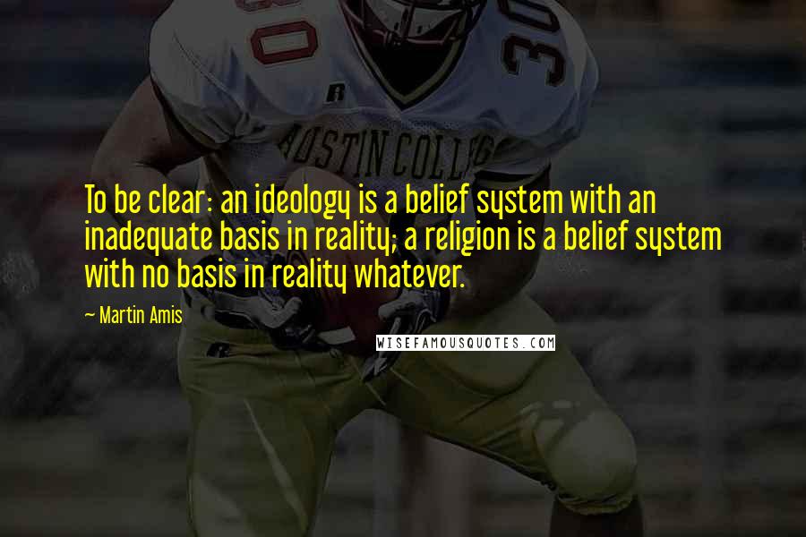 Martin Amis Quotes: To be clear: an ideology is a belief system with an inadequate basis in reality; a religion is a belief system with no basis in reality whatever.