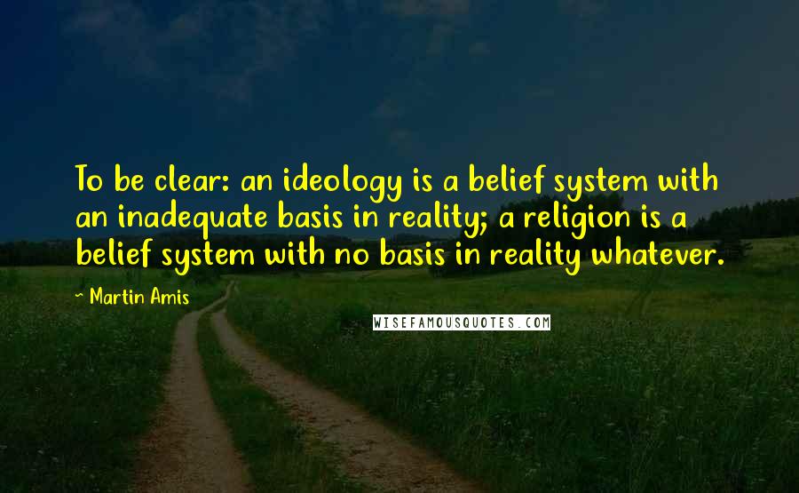 Martin Amis Quotes: To be clear: an ideology is a belief system with an inadequate basis in reality; a religion is a belief system with no basis in reality whatever.