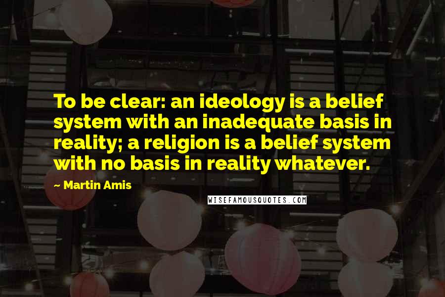 Martin Amis Quotes: To be clear: an ideology is a belief system with an inadequate basis in reality; a religion is a belief system with no basis in reality whatever.