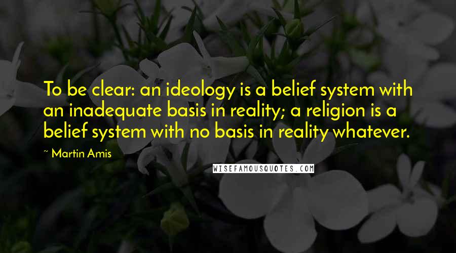 Martin Amis Quotes: To be clear: an ideology is a belief system with an inadequate basis in reality; a religion is a belief system with no basis in reality whatever.