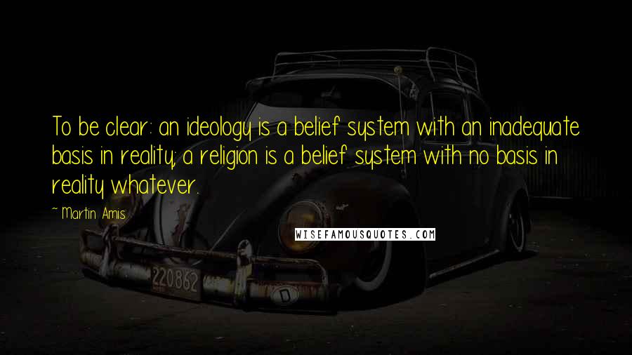 Martin Amis Quotes: To be clear: an ideology is a belief system with an inadequate basis in reality; a religion is a belief system with no basis in reality whatever.