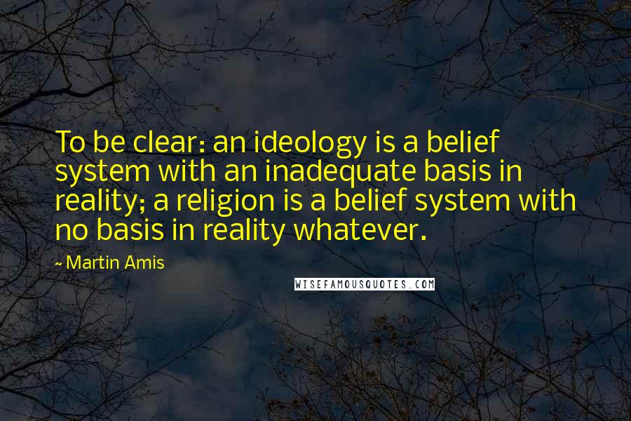 Martin Amis Quotes: To be clear: an ideology is a belief system with an inadequate basis in reality; a religion is a belief system with no basis in reality whatever.