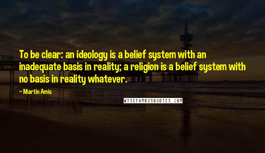 Martin Amis Quotes: To be clear: an ideology is a belief system with an inadequate basis in reality; a religion is a belief system with no basis in reality whatever.