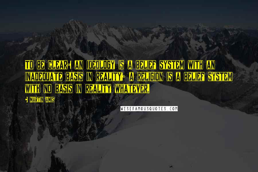 Martin Amis Quotes: To be clear: an ideology is a belief system with an inadequate basis in reality; a religion is a belief system with no basis in reality whatever.