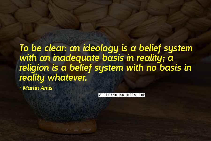 Martin Amis Quotes: To be clear: an ideology is a belief system with an inadequate basis in reality; a religion is a belief system with no basis in reality whatever.