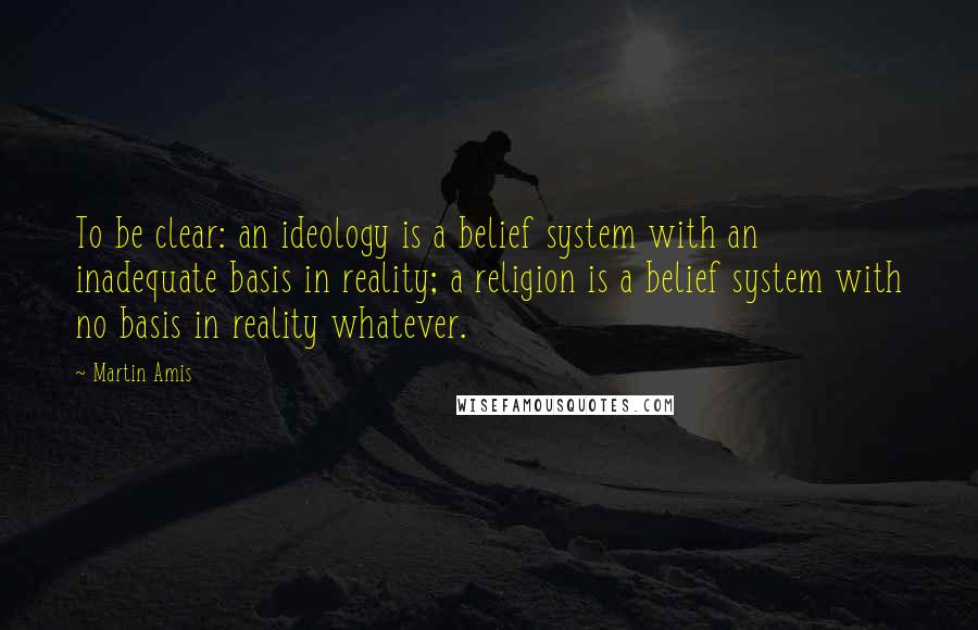 Martin Amis Quotes: To be clear: an ideology is a belief system with an inadequate basis in reality; a religion is a belief system with no basis in reality whatever.