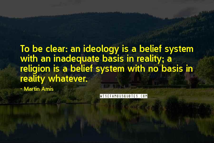 Martin Amis Quotes: To be clear: an ideology is a belief system with an inadequate basis in reality; a religion is a belief system with no basis in reality whatever.