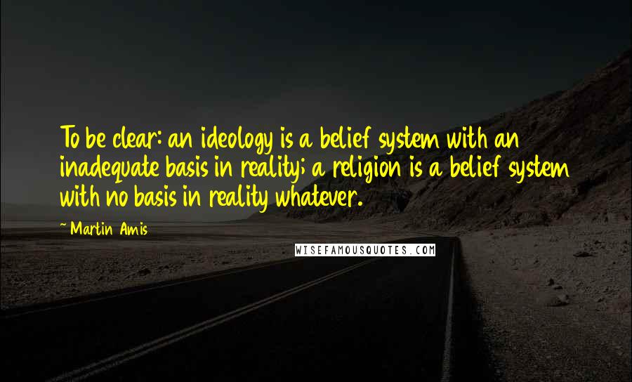 Martin Amis Quotes: To be clear: an ideology is a belief system with an inadequate basis in reality; a religion is a belief system with no basis in reality whatever.