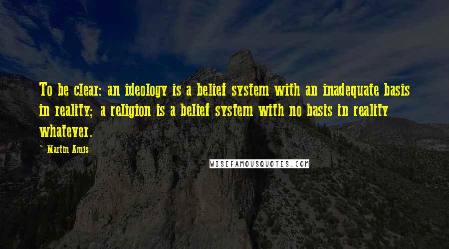 Martin Amis Quotes: To be clear: an ideology is a belief system with an inadequate basis in reality; a religion is a belief system with no basis in reality whatever.