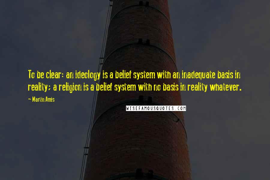 Martin Amis Quotes: To be clear: an ideology is a belief system with an inadequate basis in reality; a religion is a belief system with no basis in reality whatever.